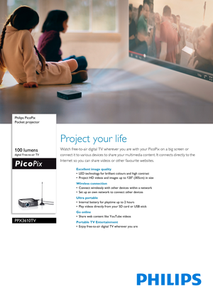 Page 1 
 Philips PicoPix
Pocket projector
100 lumens
digital Free-to-air TV
PPX3610TV
Project your life
Watch free-to-air digital TV wherever you ar
e with your PicoPix on a big screen or 
connect it to various devices to share your multimedia content. It connects directly to the 
Internet so you can share videos or other favourite websites.
Excellent image quality
• LED technology for brilliant colours and high contrast
• Project HD videos and images up to 120 (305cm) in size
Wireless connection
• Connect...