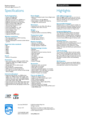 Page 2Issue date 2014-03-07
Version: 1.0.1
12 NC: 8670 001 14187
EAN: 34 25160 32191 3© 2014 Koninklijke Philips N.V.
All Rights reserved.
Specifications are subject to change without notice. 
Tr

ademarks are the property of Koninklijke Philips N.V. 
or their respective owners.
www.philips.com
Specifications
PPX3610TV/EUPocket projector100 lumens digital Free-to-air TV
Highlights
 120 (305cm) image sizeEnjoy the biggest mobile screen you ever had and 
share your HD media content wherever you want. 
With your...