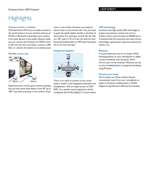 Page 2HDP1690/F7
Highlights
Screeneo Smart LED Projector
 Connect wired or wireless
With the built-in Wi-Fi you can easily connect to 
the
 world online or to your network at home via 
DLNA or Bluetooth and project your content 
from these devices. If you prefer physical media 
you can connect the Screeneo via HDMI, insert 
an SD card into the card reader, connect a USB 
flash, or connect the antenna to an antenna jack.
Flexible screen size
Experience your movies, sport events or gaming 
like you have never...