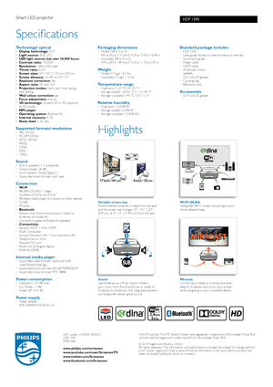 Page 2HDP 1590
Highlights
Variable screen size Move Screeneo towards or away from the wall and the screen size changes. 50”-100” (127–254 cm), at 4”–17” (10-44 cm) from the wall 
SoundUse Screeneo as a Music station! Stream your music from the smartphone or tablet to Screeneo via Bluetooth, the integrated speakers and subwoofer deliver great sound!
Wi-Fi/ DLNA Intergrated Wi-Fi makes connecting to your home network easy
MiracastConnect your tablet or smartphone wire-lessly to Screeneo and mirror your screen,...