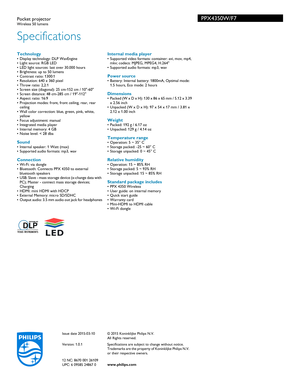 Page 2Specifications
PPX4350W/F7Pocket projectorWireless 50 lumens
 Technology• Display technology: DLP WavEngine
• Light source: RGB LED
• LED light sources: last over 30.000 hours
• Brightness: up to 50 lumens
• Contrast ratio: 1300:1
• Resolution: 640 x 360 pixel
• Throw ratio: 2,2:1
• Screen size (diagonal): 25 cm-152 cm / 10-60
• Screen distance: 48 cm-285 cm / 19-112
• Aspect ratio: 16:9
• Projection modes: front, front ceiling, rear, rear c
 eiling
• Wall color correction: blue, green, pink, white,  ye...