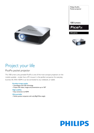 Page 1 
 Philips PicoPix
Pocket projector
100 lumens
PPX4010
Project your life
PicoPix pocket projector
This 100 lumens ultra portable
 PicoPix is one of the most compact projectors on the 
market available - smaller than a PC-mouse  it is the perfect companion for everyday 
business life. With HDMI it can be connected to any notebook, or tablet.
Excellent image quality
• SmartEngine with LED technology
• Project HD videos, images and presentations up to 120
High usability
• Easy connection via HDMI
Ultra...