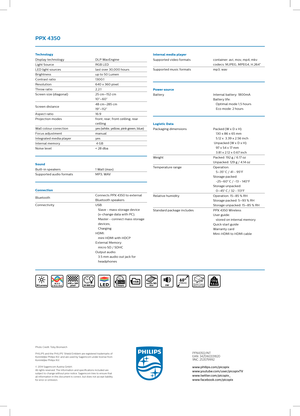 Page 2Technology
Display technologyDLP WavEngine
Light Source RGB LED
LED light sources last over 30,000 hours
Brightness up to 50 Lumen
Contrast ratio 13 0 0:1
Resolution 640 x 360 pixel
Throw ratio 2,2:1
Screen size (diagonal) 25 cm–152 cm 
10”–60”
Screen distance 48 cm–285 cm
19”–112 ”
Aspect ratio 16:9
Projection modes  front; rear; front ceilling; rear 
ceilling
Wall colour correction yes (white, yellow, pink green, blue)
Focus adjustment manual
Integrated media player yes
Internal memory  4 GB
Noise...