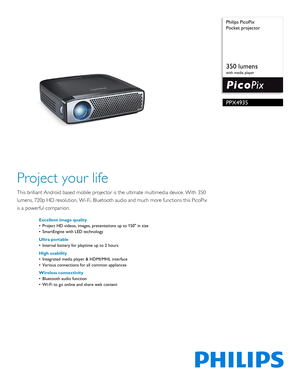 Page 1 Philips PicoPix
Pocket projector
350 lumens
with media player
PPX4935
Project your life
This brilliant Android based mobile projector is the ultimate 
multimedia device. With 350 
lumens, 720p HD resolution, Wi -Fi, Bluetooth audio and much more functions this PicoPix 
is a powerful companion.
Excellent image quality
• Project HD videos, images, presentations up to 150 in size
• SmartEngine with LED technology
Ultra portable
• Internal battery for playtime up to 2 hours
High usability
• Integrated media...