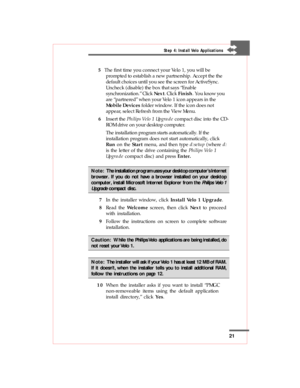 Page 2121
Step 4: Install Velo Applications
 5   The first time you connect your Velo 1, you will be
prompted to establish a new partnership. Accept the the
default choices until you see the screen for ActiveSync.
Uncheck (disable) the box that says “Enable
synchronization.” Click Next. Click Finish. You know you
are “partnered” when your Velo 1 icon appears in the
Mobile Devices folder window. If the icon does not
appear, select Refresh from the View Menu.
 6Insert the Philips Velo 1 Upgrade compact disc into...