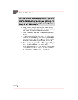 Page 2222
Philips Velo™1 User’s Guide
Note:The installation of the applications can take a while. If you
leave your system, be sure to keep checking the status. If you leave
it too long the installation will fail (the program will time-out) and
you will have to start over. When setup is complete, you’ll see a
message on your desktop computer.
11When you see a message on your Velo 1 asking “Would
you like to replace the existing file?” tap Yes to all. This
step installs the latest updates on your Velo 1.
12When...