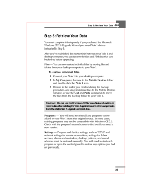 Page 2323
Step 5: Retrieve Your Data
You must complete this step only if you purchased the Microsoft
Windows CE 2.0 Upgrade Kit and you saved Velo 1 data as
instructed in Step 1.
After you’ve established the partnership between your Velo 1 and
desktop computer, you can restore the files and PIM data that you
backed up before upgrading.
Files — You can now restore individual files by moving files and
folders from your desktop computer to your Velo 1.
To restore individual files
1Connect your Velo 1 to your...