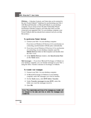 Page 2424
Philips Velo™1 User’s Guide
PIM data — Calendar, Contacts, and Tasks data can be restored to
the new Pocket Outlook™ databases by synchronizing your Velo 1
with Microsoft Schedule+ or Microsoft Outlook on your desktop
computer. (If you chose to have the New Partnership Wizard
synchronize Calendar, Contacts, and Tasks data when you first
connected your upgraded Velo 1 to your desktop computer, your
Pocket Outlook data has already been restored, and you can skip
this section.)
To synchronize Pocket...