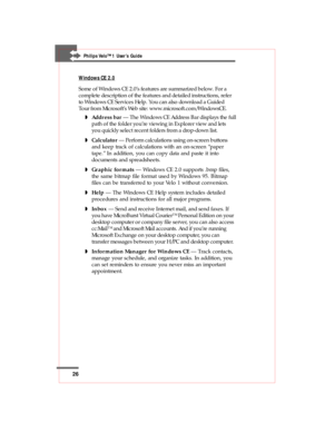 Page 2626
Philips Velo™1 User’s Guide
Windows CE 2.0
Some of Windows CE 2.0’s features are summarized below. For a
complete description of the features and detailed instructions, refer
to Windows CE Services Help. You can also download a Guided
Tour from Microsoft’s Web site: www.microsoft.com/WindowsCE.
wAddress bar — The Windows CE Address Bar displays the full
path of the folder you’re viewing in Explorer view and lets
you quickly select recent folders from a drop-down list.
wCalculator — Perform...