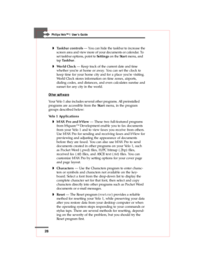 Page 2828
Philips Velo™1 User’s Guide
wTaskbar controls — You can hide the taskbar to increase the
screen area and view more of your documents or calendar. To
set taskbar options, point to Settings on the Start menu, and
tap Taskbar.
wWorld Clock — Keep track of the current date and time
whether you’re at home or away. You can set the clock to
keep time for your home city and for a place you’re visiting.
World Clock stores information on time zones, airports,
dialing codes, and distances, and even calculates...