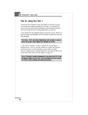 Page 3030
Philips Velo™1 User’s Guide
Tips for Using Your Velo 1
• Press the Power button to turn your H/PC on and off. If you go
several minutes without working on your Velo 1, it will preserve
your work and suspend itself, shutting off automatically. Just press
the Power button to start working right where you left off.
• You should use the supplied stylus to touch the screen. There’s no
harm in using your fingertip, but many features require the stylus for
finer pointing.
Warning:  Don’t use sharp...