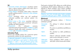 Page 33Služby operátora 27
Síť
•Domovská stránka (Homepage): umožňuje změnit
název a adresu (začněte zadávat nový název, aby se
objevila editační obrazovka).
•Zvolte připojení umožňuje vybrat jeden z datových
profilů nadefinovaných v Nastavení > Nast. přístupu
(viz str. 48).
•Přenos umožňuje vybrat typ sítě používané
vybraným profilem pro ustavení spojení (viz
str. 48).
•Adresa proxy a Port proxy umožňují definovat
adresu brány a číslo portu používané vybraným
profilem při WAP připojení.
•Bezpečnost: Pro...