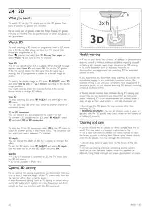 Page 222.43D
What you need
To   watch   3D   on   this   TV,   simply  put  on   the   3D   glasses.  Two
pairs   of   passive  3D   glasses   are   included.
For  an   extra   pair   of   glasses   order  the   Philips  Passive  3D   glasses
PTA426   or  PTA416.  The  3D   performance   of   other   3D   glasses   is
not   guaranteed.
Watch 3D
To   start   watching   a  3D  movie  or  programme,  insert   a  3D   movie
into  a  3D   Blu-ray  Disc   player   or  tune  to  a  TV   channel  that
broadcasts...