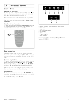 Page 232.5Connected devices
Select  a device
Select  from  the  Home  menu
To   select  and  watch   a  connected   device   or  activity,  press   h to
open   the   Home  menu   and  select  the   device   or  its  activity   and
press   OK.  Make   sure  the   device   is  switched   on.
Add   a  connected   device   to  the   Home  menu   for   easy   selection.
Read  more   about   Add   your   devices  in   Help > Basics  > Menus  >
Home  menu .
Select  from  the  list   of   connections
To   open   the...