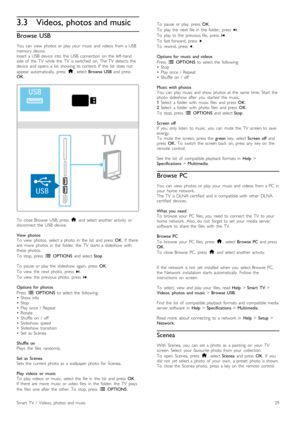 Page 293.3Videos, photos and music
Browse  USB
You   can   view   photos  or  play  your   music  and  videos   from  a  USB
memory  device.
Insert   a  USB  device   into  the   USB   connection   on   the   left-hand
side  of   the   TV   while   the   TV   is  switched   on.  The  TV   detects  the
device   and  opens   a  list   showing  its  content.  If   the   list   does  not
appear   automatically,   press   h,  select  Browse  USB   and  press
OK .
To   close  Browse   USB,  press   h  and  select...