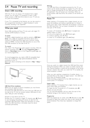 Page 313.4Pause TV and recording
Smart  USB recording
With   this   TV   you   can   pause   a  TV   broadcast   from  a  digital
channel.   You   can   pause   a  TV   broadcast   to  watch   it   later.
Simply  connect   a  USB   Hard  Drive   device   to  your   TV   and  you
can   pause   the   broadcast.
If   your   TV   is  connected   to  the   Internet,   you   can   also  record   or
set   a  programmed  recording   of   a  digital   broadcast.  In   some
countries,  recording   is  not   supported....