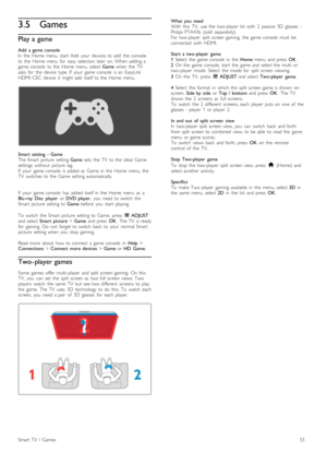 Page 333.5Games
Play a game
Add   a  game  console
In   the   Home  menu,  start   Add   your   devices  to  add   the   console
to  the   Home  menu   for   easy   selection  later  on.  When   adding  a
game  console   to  the   Home  menu,  select  Game  when   the   TV
asks   for   the   device   type.  If   your   game  console  is  an   EasyLink
HDMI -CEC  device   it   might  add   itself  to  the   Home  menu.
Smart   setting   -  Game
The  Smart  picture   setting  Game  sets   the   TV   to  the...