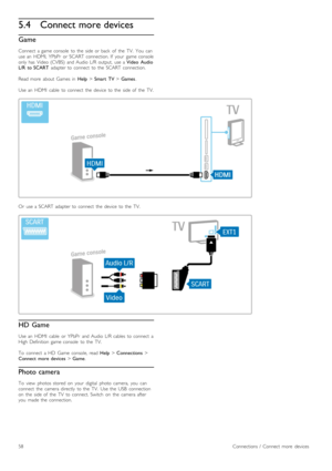 Page 585.4Connect more devices
Game
Connect  a  game  console   to  the   side  or  back   of   the   TV.   You   can
use  an   HDMI,  YPbPr   or  SCART  connection.  If   your   game  console
only  has   Video  (CVBS)   and  Audio  L/R  output,   use  a  Video   Audio
L/R   to  SCART   adapter  to  connect   to  the   SCART  connection.
Read  more   about   Games  in   Help > Smart   TV  > Games.
Use  an   HDMI   cable   to  connect   the   device   to  the   side  of   the   TV.
Or   use  a  SCART  adapter...