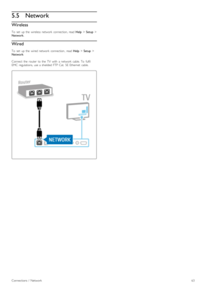 Page 635.5Network
Wireless
To   set   up  the   wireless  network   connection,  read  Help > Setup  >
Network .
Wired
To   set   up  the   wired  network   connection ,  read Help > Setup  >
Network
Connect  the   router   to  the   TV   with   a  network   cable.  To   fulfil
EMC   regulations,  use  a  shielded  FTP  Cat.   5E  Ethernet   cable.
Connections  /   Network63 