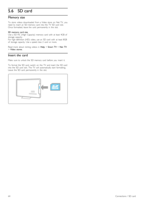 Page 645.6SD card
Memory size
To   store   videos   downloaded   from  a  Video  store   on   Net  TV,   you
need  to  insert   an   SD  memory  card   into  the   TV   SD  card   slot.
Once  formatted,  leave  the   card   permanently  in   the   slot.
SD  memory  card  size
Use  a  SD  HC  (High   Capacity)   memory  card   with   at  least  4GB  of
storage  capacity.
For  high -definition  (HD)   video,  use  an   SD  card   with   at  least  8GB
of   storage  capacity.   Use  a  speed  class  2   card   or...