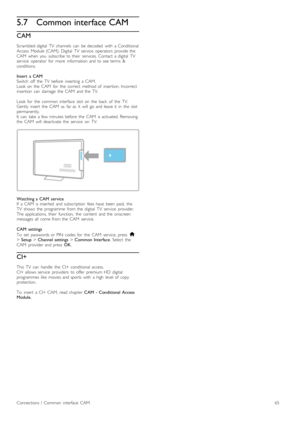 Page 655.7Common interface CAM
CAM
Scrambled  digital   TV   channels   can   be  decoded   with   a  Conditional
Access   Module  (CAM).  Digital   TV   service   operators   provide  the
CAM   when   you   subscribe  to  their   services.  Contact   a  digital   TV
service   operator   for   more   information  and  to  see  terms   &
conditions.
Insert   a  CAM
Switch   off   the   TV   before   inserting   a  CAM.
Look  on   the   CAM   for   the   correct   method  of   insertion.  Incorrect
insertion...