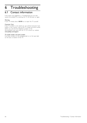 Page 666
6.1
Troubleshooting
Contact information
If   the   advice   and  suggestions  in   Troubleshooting   do   not   help
resolve   the   problem,  try   switching   the   TV   off   and  back   on   again.
Warning
If   your   TV   breaks  down, NEVER  try   to  repair   the   TV   yourself.
Consumer  Care
If   the   TV   problem  is  not   solved   you   can   call  the   Consumer   Care
hotline   in   your   country.   Look  up  the   TV   model   and  serial  number
before   you   call.  Find  the...