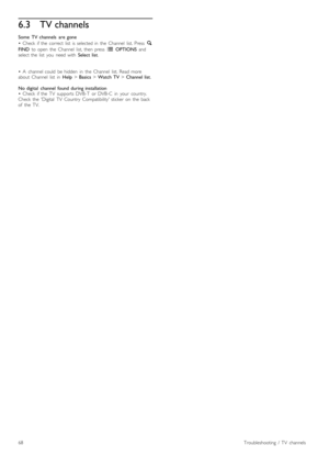 Page 686.3TV channels
Some   TV  channels   are  gone
•   Check   if  the   correct   list   is  selected  in   the   Channel   list.  Press   ¬
FIND   to  open   the   Channel   list,  then  press   r  OPTIONS  and
select  the   list   you   need  with   Select  list.
•   A   channel  could   be  hidden   in   the   Channel   list.  Read  more
about   Channel   list   in   Help > Basics  > Watch  TV  > Channel  list .
No  digital   channel  found  during  installation
•   Check   if  the   TV   supports  DVB-T...