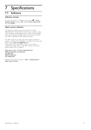 Page 737
7.1
Specifications
Software
Software version
To   view   the   current  TV   software   version,  press  h > Setup  >
Software   settings   and  press  OK.  Select   Current  software  info
and  read  Version:.
Open source software
This   television  contains  open   source   software.  TP  Vision
Netherlands   B.V.   hereby   offers  to  deliver,   upon   request,   a  copy
of   the   complete   corresponding   source   code   for   the   copyrighted
open   source   software   packages   used   in...