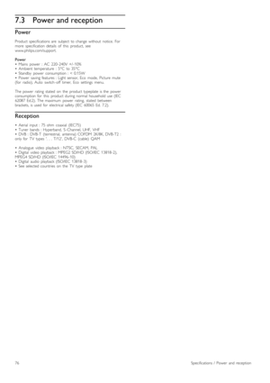 Page 767.3Power and reception
Power
Product  specifications  are   subject  to  change  without   notice.   For
more   specification  details   of   this   product,   see
www.philips.com/support.
Power
•   Mains   power   :  AC   220 -240V  +/ -10%
•   Ambient  temperature   :  5°C   to  35°C
•   Standby   power   consumption  :  <  0.15W
•   Power   saving  features  :  Light  sensor,  Eco   mode,   Picture   mute
(for   radio),  Auto   switch -off   timer,   Eco   settings   menu.
The  power   rating   stated...