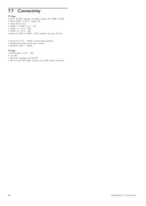 Page 807.7Connectivity
TV  Rear
•   EXT1   SCART  (adapter  included):   Audio  L/R,   CVBS   in,  RGB
•   EXT2   YPbPr:  Y   Pb   Pr,   Audio  L/R
•   VGA  (D-sub   15)
•   HDMI   1   in   ARC   (v1.4   -  3D)
•   HDMI   2   in   (v1.4   -  3D)
•   HDMI   3   in   (v1.4   -  3D)
•   Audio  In   (DVI  to  HDMI   /   VGA)  (stereo   mini-jack   3.5mm)
•   Audio  Out   L/R  —  display   synchronised  (optical)
•   Headphones  (stereo   mini-jack   3.5mm)
•   Network   LAN   —  (RJ45)
TV  Side
•   HDMI   Side  in...