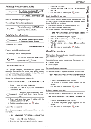 Page 27LFF6020
- 23 -
4 - Parameters/Setup
Printing the functions guide
51 - PRINT / FUNCTIONS LIST
Press , enter 51 using the keypad.
The printing of the functions guide starts.
Print the list of setups
To print the list of setups:
56 - PRINT / SETUP
Press , enter 56 using the keypad.
The printing of the list of setups starts.
Lock the machine
This function prevents non-authorized people from 
accessing the machine. An access code will be required 
every time someone wants to use the device. After each...