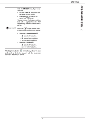 Page 37LFF6020
- 33 -
7 - USB memory key
The beginning button   immediately starts the scan 
and sends a file to the support with the parameters 
defined in the analysis format.ImportantWith the IMAGE format, if you have 
selected:
•BLACK&WHITE, the picture will 
be saved in TIFF format.
•COLOUR, the picture will be 
saved in JPEG format.
You can choose the image resolution 
that will be digitized to the USB 
memory key; the default resolution is 
AUTO.
Press the   button several times 
and select the...