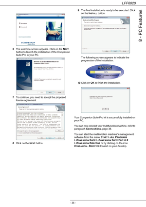 Page 39LFF6020
- 35 -
8 - PC Features
6The welcome screen appears. Click on the NEXT 
button to launch the installation of the Companion 
Suite Pro in your PC.
7To continue, you need to accept the proposed 
license agreement.
8Click on the N
EXT button.9The final installation is ready to be executed. Click 
on the I
NSTALL button. 
The following screen appears to indicate the 
progression of the installation.
10Click on OK to finish the installation.
Your Companion Suite Pro kit is successfully installed on...