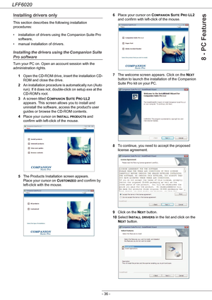 Page 40LFF6020
- 36 -
8 - PC Features
Installing drivers only
This section describes the following installation 
procedures:
• installation of drivers using the Companion Suite Pro 
software,
• manual installation of drivers.
Installing the drivers using the Companion Suite 
Pro software
Turn your PC on. Open an account session with the 
administration rights.
1Open the CD-ROM drive, insert the installation CD-
ROM and close the drive.
2An installation procedure is automatically run  (Auto 
run). If it does...