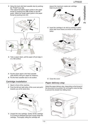 Page 19LFF6020
- 15 -
2 - Installation
3Setup the back side feed cassette stop by pushing 
the PUSH lever (A). 
Then adjust the lateral paper guides to the paper 
format by pushing lever (B) located on the left 
guide. Adjust the length paper guide to the paper 
format by pushing lever (C).
4Take a paper stack, pull the paper off and align it 
on a flat surface.
5Put the paper stack in the feed cassette 
(200 sheets of 80 g/m² paper for instance).
6Put the feed cassette back in its location.
Cartridge...