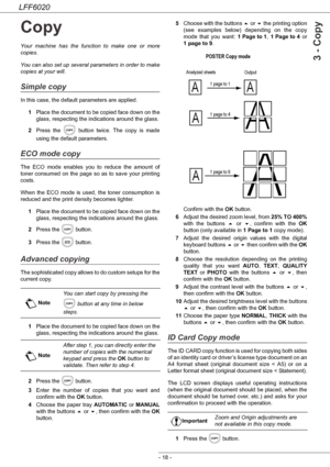 Page 22LFF6020
- 18 -
3 - Copy
Copy
Your machine has the function to make one or more 
copies.
You can also set up several parameters in order to make 
copies at your will.
Simple copy
In this case, the default parameters are applied.
1Place the document to be copied face down on the 
glass, respecting the indications around the glass.
2Press the   button twice. The copy is made 
using the default parameters.
ECO mode copy
The ECO mode enables you to reduce the amount of 
toner consumed on the page so as to...