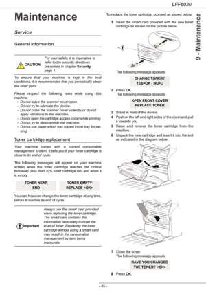 Page 49LFF6020
- 45 -
9 - Maintenance
Maintenance
Service
General information
To ensure that your machine is kept in the best 
conditions, it is recommended that you periodically clean 
the inner parts.
Please respect the following rules while using this 
machine:
- Do not leave the scanner cover open.
- Do not try to lubricate the device.
- Do not close the scanner cover violently or do not 
apply vibrations to the machine.
- Do not open the cartridge access cover while printing.
- Do not try to disassemble...