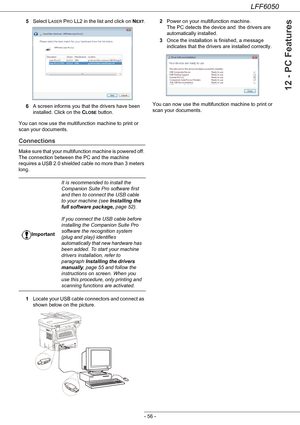 Page 61LFF6050
- 56 -
12 - PC Features
5Select LASER PRO LL2 in the list and click on NEXT.
6A screen informs you that the drivers have been 
installed. Click on the C
LOSE button.
You can now use the multifunction machine to print or 
scan your documents.
Connections
Make sure that your multifunction machine is powered off. 
The connection between the PC and the machine 
requires a USB 2.0 shielded cable no more than 3 meters 
long.
1Locate your USB cable connectors and connect as 
shown below on the...