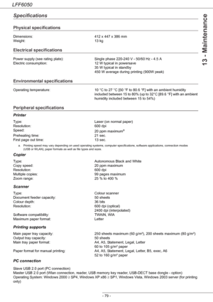 Page 84LFF6050
- 79 -
13 - Maintenance
Specifications
Physical specifications
Electrical specifications
Environmental specifications
Peripheral specifications
Printer
Copier
Scanner
Printing supports 
PC connection
Dimensions: 412 x 447 x 386 mm
Weight: 13 kg
Power supply (see rating plate): Single phase 220-240 V - 50/60 Hz - 4.5 A
Electric consumption: 12 W typical in powersave
35 W typical in standby
450 W average during printing (900W peak)
Operating temperature: 10 °C to 27 °C [50 °F to 80.6 °F] with an...