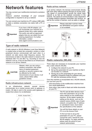 Page 47LFF6050
- 42 -
9 -  Network features
Network features
You may connect your multifunction terminal to a wireless 
network.
However, practical knowledge of your computer 
configuration is required to set up a network.
You can connect your machine to a PC using a USB cable 
or make a wireless connection (via radio) with a PC or 
network.
Type of radio network
A radio network or WLAN (Wireless Local Area Network) 
is created when at least two computers, printers or other 
peripheral devices communicate with...