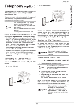 Page 55LFF6050
- 50 -
11 - Telephony (option)
Telephony (option)
The machine lets you connect a USB-DECT base to one 
of the USB ports of the device and register DECT 
handsets to this base.
You can then make and receive calls with the registered 
DECT handsets using the machine telephone line 
(standard cordless telephone use).
Because the machine and the DECT base use the same 
telephone line, please consider the following points:
• the telephony feature only supports voice calls. SMS 
service is not...