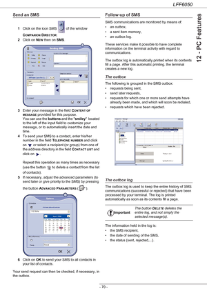 Page 75LFF6050
- 70 -
12 - PC Features
Send an SMS
1Click on the icon SMS   of the window 
C
OMPANION DIRECTOR.
2Click on N
EW then on SMS.
3Enter your message in the field C
ONTENT OF 
MESSAGE provided for this purpose. 
You can use the buttons and the smiley  located 
to the left of the input field to customize your 
message, or to automatically insert the date and 
time.
4To send your SMS to a contact, enter his/her 
number in the field T
ELEPHONE NUMBER and click 
on   or select a recipient (or group) from...