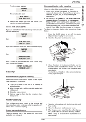 Page 79LFF6050
- 74 -
13 - Maintenance
A wait message appears. 
The smart card is read.
9Remove the smart card from the reader, your 
machine is ready to print again.
Issues with smart cards
If you use a smart card that has already been used, the 
machine will display:
then,
If you use a defective smart card, the machine will display:
then,
If the C button is pressed while the smart card is being 
read, the machine displays:
Cleaning
Scanner reading system cleaning
When one or more vertical lines appear on the...