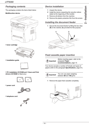 Page 20LFF6080
- 14 -
2 - Installation
Packaging contents
The packaging contains the items listed below:
Multifunction device
1 toner cartridge
1 Installation guide 
1 PC installation CD ROM and 1 Scan and Print 
drivers CD ROM for Mac/Linux
1 power cord
1 telephone cord 
Device installation
1Unpack the device.
2Install the device respecting the security notices 
stated at the beginning of this booklet.
3Remove all stickers from the machine.
4Remove the plastic protection film from the screen.
Installing the...