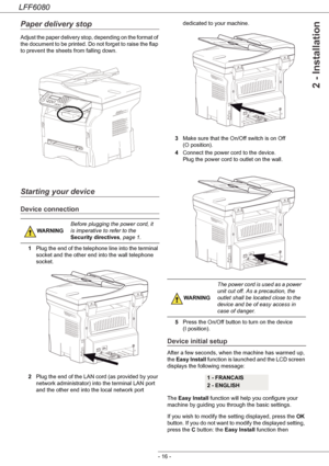 Page 22LFF6080
- 16 -
2 - Installation
Paper delivery stop
Adjust the paper delivery stop, depending on the format of 
the document to be printed. Do not forget to raise the flap 
to prevent the sheets from falling down.
Starting your device
Device connection
1Plug the end of the telephone line into the terminal 
socket and the other end into the wall telephone 
socket.
2Plug the end of the LAN cord (as provided by your 
network administrator) into the terminal LAN port 
and the other end into the local network...