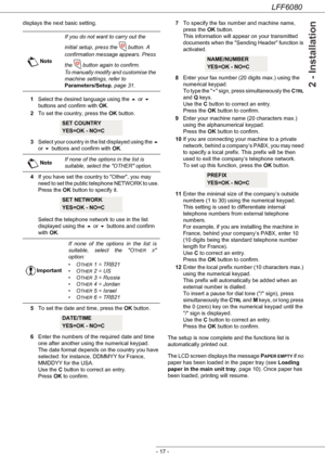 Page 23LFF6080
- 17 -
2 - Installation
displays the next basic setting.
1Select the desired language using the  or  
buttons and confirm with OK.
2To set the country, press the OK button.
3Select your country in the list displayed using the  
or  buttons and confirm with OK.
4If you have set the country to Other, you may 
need to set the public telephone NETWORK to use. 
Press the OK button to specify it.
 
Select the telephone network to use in the list 
displayed using the  or  buttons and confirm 
with...