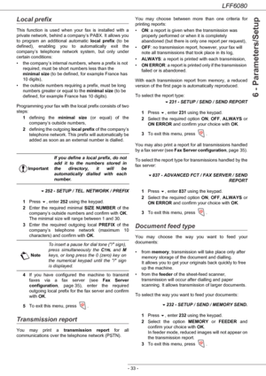 Page 39LFF6080
- 33 -
6 - Parameters/Setup
Local prefix
This function is used when your fax is installed with a 
private network, behind a company’s PABX. It allows you 
to program an additional automatic local prefix (to be 
defined), enabling you to automatically exit the 
company’s telephone network system, but only under 
certain conditions:
• the company’s internal numbers, where a prefix is not 
required, must be short numbers less than the 
minimal size (to be defined, for example France has 
10...