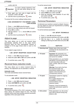 Page 42LFF6080
- 36 -
6 - Parameters/Setup
confirm with OK.
3Enter again your lock code (4 digits) with the 
keyboard, confirm with OK.
4Quit this menu by pressing the   button.
To access the Fax server settings locking menu:
8332- ADVANCED FCT / FAX SERVER / LOCK /
 LOCK ACCESS
1Press , enter 8332 using the keypad.
2Enter the four-digit locking code with the keypad.
3Press OK to confirm.
4With the buttons  or , choose ON and confirm 
with OK.
5Quit this menu by pressing the   button.
Adjust to page
This...