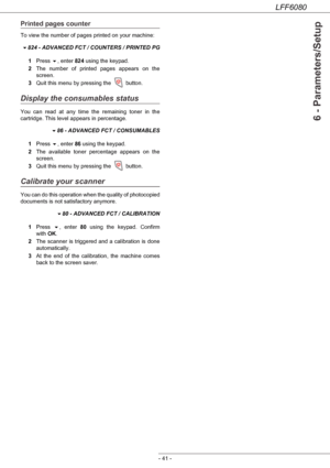 Page 47LFF6080
- 41 -
6 - Parameters/Setup
Printed pages counter
To view the number of pages printed on your machine:
824 - ADVANCED FCT / COUNTERS / PRINTED PG
1Press , enter 824 using the keypad.
2The number of printed pages appears on the 
screen.
3Quit this menu by pressing the   button.
Display the consumables status
You can read at any time the remaining toner in the 
cartridge. This level appears in percentage.
86 - ADVANCED FCT / CONSUMABLES
1Press , enter 86 using the keypad.
2The available toner...