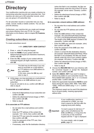 Page 48LFF6080
- 42 -
7 - Directory
Directory
Your multifunction machine lets you create a directory by 
memorising subscriber records and subscriber lists. Your 
machine can store up to 250 subscriber records, which 
you can group in 20 subscriber lists.
For all subscriber records or subscriber lists you may 
create, consult, modify or delete contents. You can also 
print the directory.
Furthermore, your machine lets you create and manage 
your phone directory from your PC Kit. For more 
information on this...